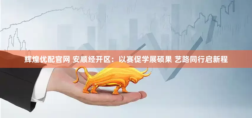 辉煌优配官网 安顺经开区：以赛促学展硕果 艺路同行启新程