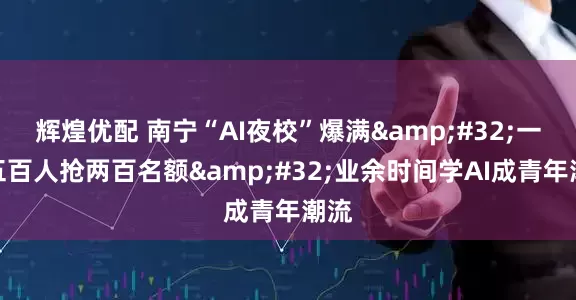 辉煌优配 南宁“AI夜校”爆满&#32;一千五百人抢两百名额&#32;业余时间学AI成青年潮流