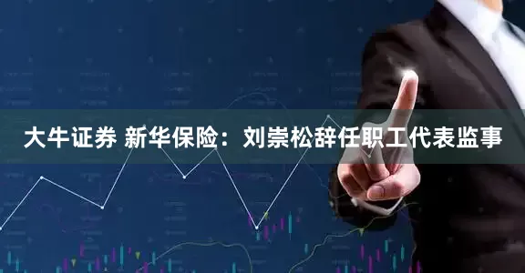 大牛证券 新华保险：刘崇松辞任职工代表监事