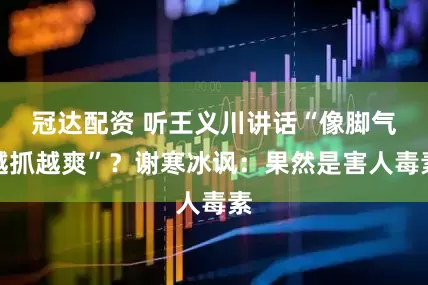 冠达配资 听王义川讲话“像脚气越抓越爽”？谢寒冰讽：果然是害人毒素