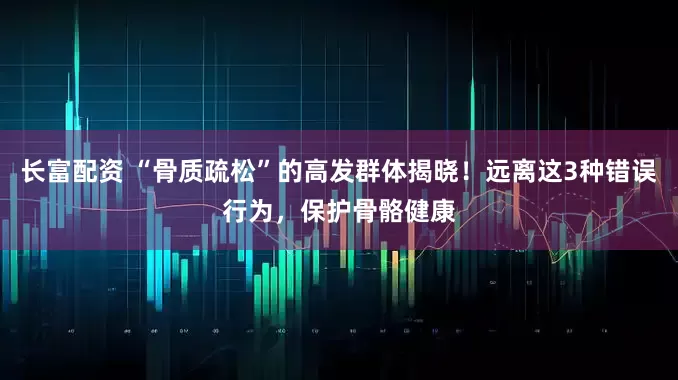 长富配资 “骨质疏松”的高发群体揭晓！远离这3种错误行为，保护骨骼健康