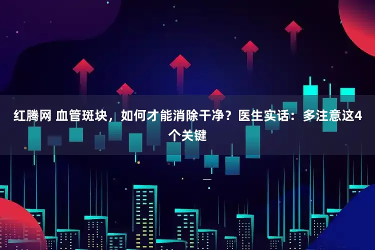 红腾网 血管斑块，如何才能消除干净？医生实话：多注意这4个关键