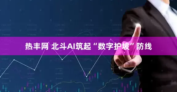 热丰网 北斗AI筑起“数字护坡”防线