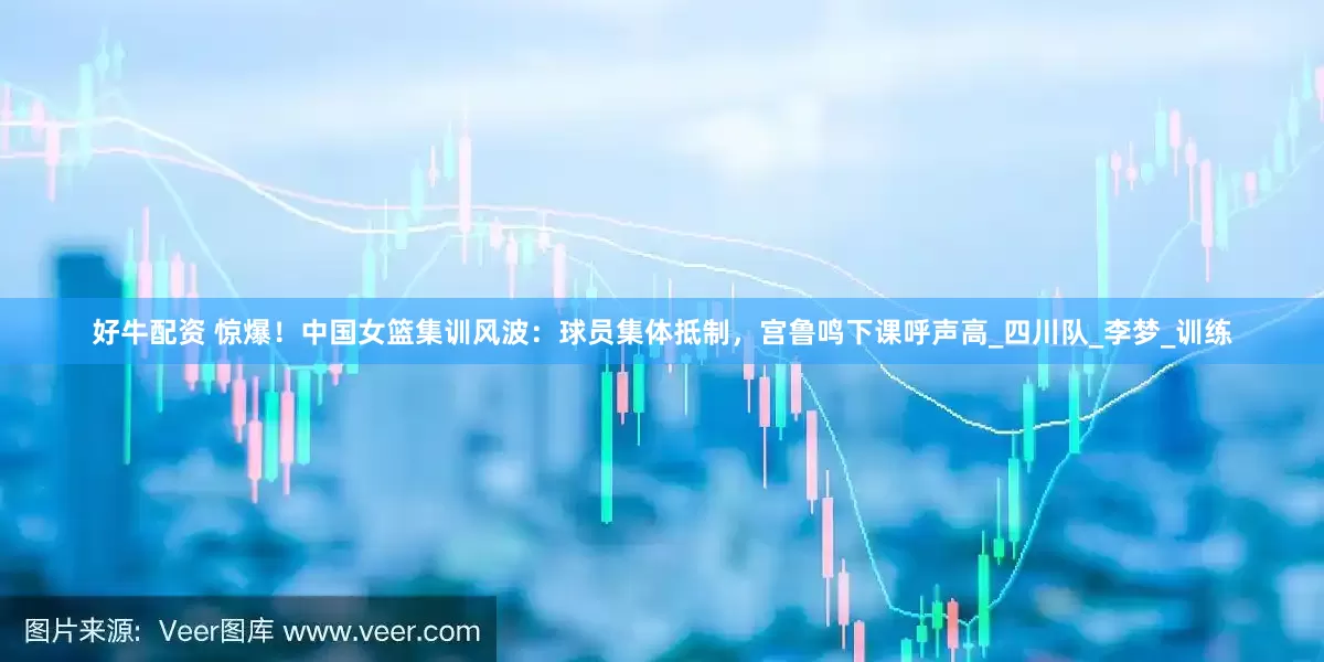好牛配资 惊爆！中国女篮集训风波：球员集体抵制，宫鲁鸣下课呼声高_四川队_李梦_训练