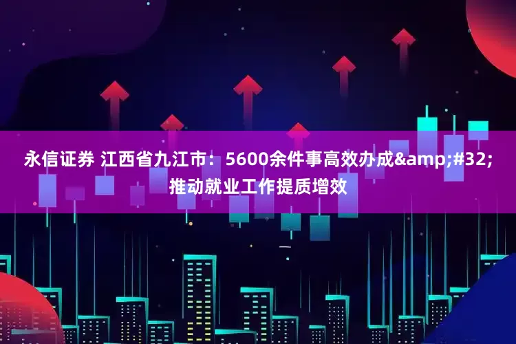 永信证券 江西省九江市：5600余件事高效办成&#32;推动就业工作提质增效