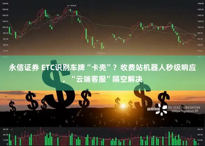 永信证券 ETC识别车牌“卡壳”？收费站机器人秒级响应，“云端客服”隔空解决
