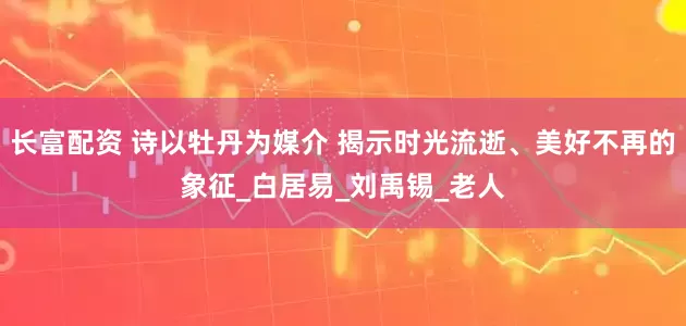 长富配资 诗以牡丹为媒介 揭示时光流逝、美好不再的象征_白居易_刘禹锡_老人