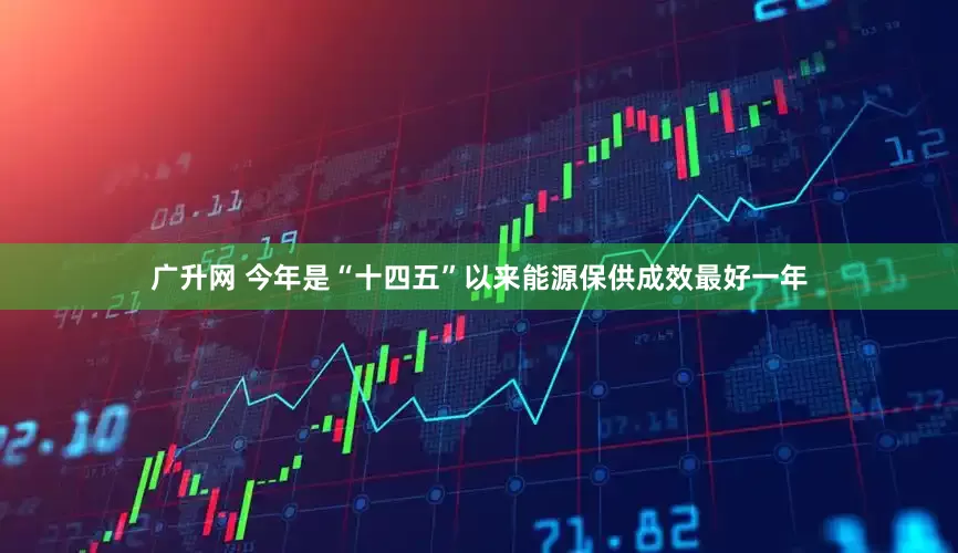 广升网 今年是“十四五”以来能源保供成效最好一年