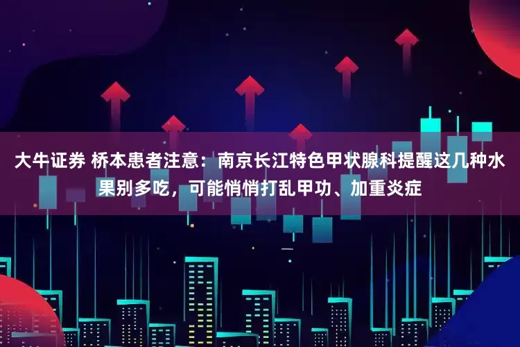 大牛证券 桥本患者注意：南京长江特色甲状腺科提醒这几种水果别多吃，可能悄悄打乱甲功、加重炎症